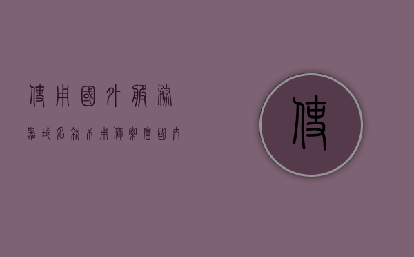 使用国外服务器域名就不用备案么（国内服务器用国外域名），国外域名在国内服务器使用是否需要备案？，国外域名在国内服务器使用是否需要备案？解析域名备案的误区与真相！
