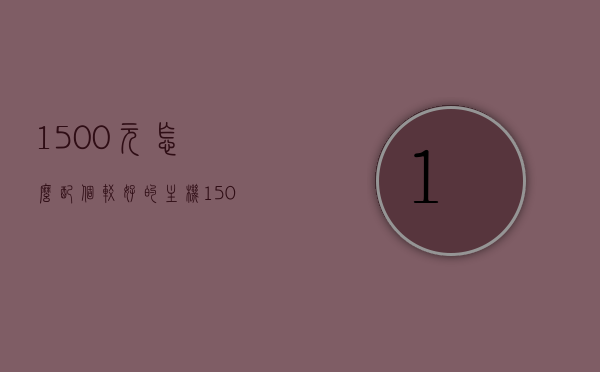 1500元怎么配个较好的主机（1500元能配什么主机），预算1500元如何配置优质主机，预算1500元如何配置优质主机，实用主机配置推荐