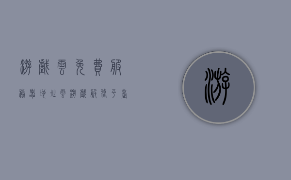 游戏云免费服务器地址（云游戏服务平台），云游戏服务平台，免费游戏云服务器地址大全