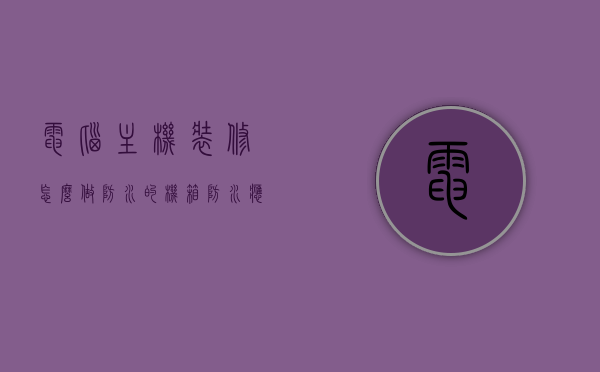 电脑主机装修怎么做防水的（机箱防水应该怎么处理），电脑主机装修防水指南，机箱防水处理方法