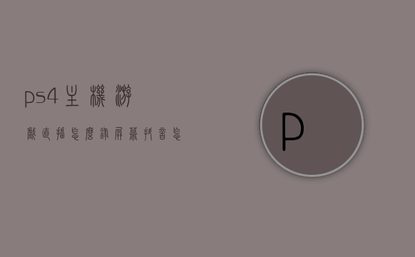 ps4主机游戏直播怎么录屏幕（抖音怎么直播ps4主机游戏），PS4游戏直播录屏攻略，主机游戏直播录制与抖音分享步骤，PS4游戏直播录屏攻略，抖音直播PS4主机游戏录制与分享步骤，PS4游戏直播录屏攻略，抖音直播录制与分享步骤详解