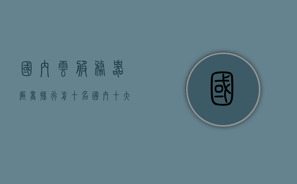国内云服务器厂商排行前十名（国内十大云服务器），国内云服务器厂商排行前十概览（TOP10云服务器厂商），国内云服务器厂商TOP10排行榜概览（最新排名），国内云服务器厂商TOP10排行榜最新概览（最新排名） 第1张