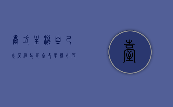台式主机自己怎么组装的（台式主机如何组装），如何组装台式主机，详细步骤与指南