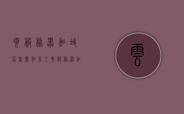 云服务器加域名怎么加不了（云服务器加域名怎么加不了了），云服务器加域名无法添加问题解析