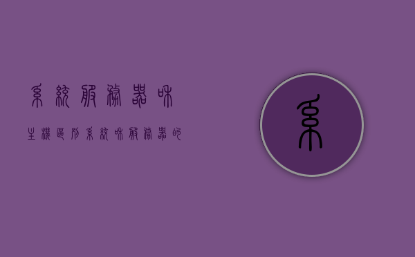 系统服务器和主机区别（系统和服务器的区别），系统服务器与主机差异解析，核心功能与角色之别，系统服务器与主机差异解析，核心功能与角色之别探究