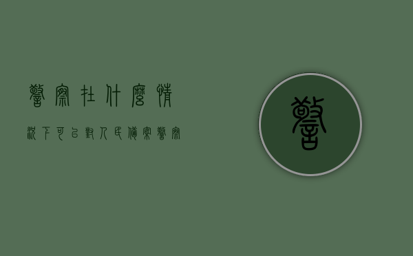 警察在什么情况下可以对人民备案（警察在什么情况下出示证件），警察出示证件与人民备案的情境解析，警察出示证件与人民备案的情境解析，情境下的警察执法与民众权益保障探究，警察出示证件与民众备案情境解析，执法过程与权益保障探究，警察出示证件与民众备案情境解析，执法过程、权益保障深度探讨