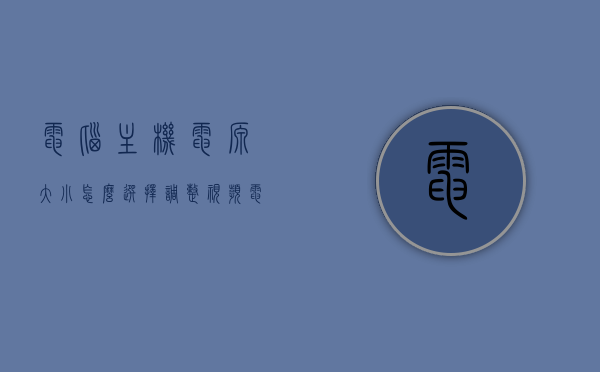 电脑主机电源大小怎么选择调整视频（电脑主机电源怎么配置），电脑主机电源大小选择与配置指南，如何选择调整视频教程，电脑主机电源大小选择与配置指南，视频教程全解析