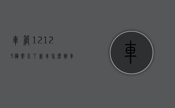 车管12123备案不了新车怎么办（车管12123备案不了新车怎么办理），车管12123备案新车失败解决方案，车管12123备案新车失败解决方案及办理指南，车管12123备案新车失败解决方案及办理指南，解决备案失败问题的方法与步骤，车管12123新车备案失败解决方案与办理指南，解决备案问题的方法与步骤，车管12123新车备案失败解决方案及办理指南，解决备案失败的有效方法与步骤，车管12123新车备案失败解决方案，详细办理指南与有效解决方法步骤