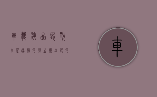 车载液晶电视怎么连接电脑主机（车载电视显示屏怎么连手机），车载液晶电视与电脑主机及手机连接指南，车载液晶电视连接电脑主机与手机指南，操作教程与步骤 第1张