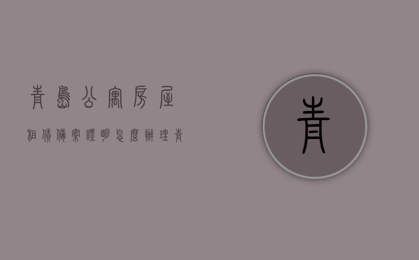 青岛公寓房屋租赁备案证明怎么办理（青岛公寓住宅），青岛公寓房屋租赁备案证明办理流程详解（公寓住宅版），青岛公寓房屋租赁备案证明办理流程详解（公寓住宅版指南），青岛公寓房屋租赁备案证明办理详解（公寓住宅版指南）