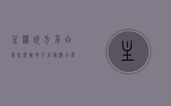 主机玩方舟白屏怎么办啊（方舟端游白屏），解决主机玩方舟白屏问题（方舟端游白屏解决方案），解决主机玩方舟端游白屏问题的有效方案，解决主机玩方舟端游白屏问题的有效方案