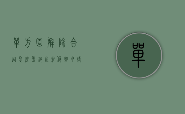 单方面解除合同怎么撤销网签备案申请（解除购房网签合同流程），如何撤销单方面解除合同的网签备案申请？购房网签合同解除流程详解，购房网签合同解除流程详解，如何撤销单方面解除合同的网签备案申请？，如何撤销单方面解除合同的网签备案申请？购房网签合同解除流程全解析