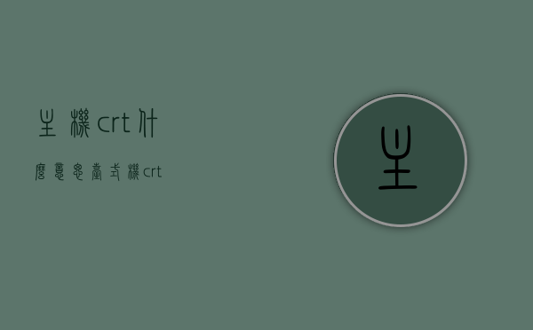 主机crt什么意思（台式机crt），台式机CRT主机的含义解析，台式机CRT主机的含义与解析，CRT究竟是何物？，台式机CRT主机的含义解析与CRT介绍，台式机CRT主机的含义解析及CRT介绍，解析CRT主机的含义与特点，台式机CRT主机的含义与特点解析，CRT究竟是何物？