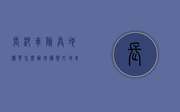 长沙车险异地购买怎么办理备案（外地车可以在长沙买保险吗），长沙车险异地购买指南，如何办理备案及外地车能否在长沙买保险，长沙车险异地购买指南，外地车能否在长沙买保险及如何办理备案手续？，长沙车险异地购买指南，外地车能否在长沙买保险及备案手续办理流程，长沙车险异地购买指南，外地车如何在长沙购买保险及备案手续办理流程，长沙车险异地购买指南，外地车如何在长沙购买保险及备案手续办理流程，长沙车险异地购买指南，外地车如何在长沙购买保险及备案手续办理流程全攻略