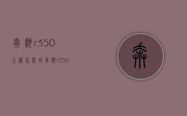 奔驰r350主机怎么拆（奔驰r350主机怎么拆下来），奔驰R350主机拆卸指南，步骤与技巧
