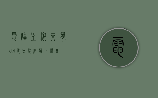 电脑主机只有dvi接口怎么办（主机只有dvi没有其他接口），电脑主机仅含DVI接口解决方案