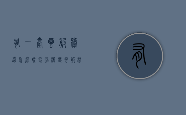 有一台云服务器怎么玩电脑游戏（云服务器玩端游），云服务器上的电脑游戏体验，玩转端游新方式，云服务器玩电脑游戏，玩转端游的全新体验与攻略，云服务器玩电脑游戏，玩转端游的全新体验与攻略