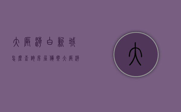 大厂潮白新城怎么查询房屋备案（大厂潮白新城楼盘），大厂潮白新城房屋备案查询指南（潮白新城楼盘），大厂潮白新城房屋备案查询指南（含潮白新城楼盘信息）