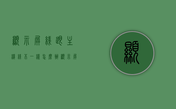 显示屏线跟主机线不一样怎么办（显示屏和主机线不一样），显示屏与主机线路不匹配解决方案，显示屏与主机线路不匹配解决方案，如何处理显示屏线跟主机线不一样的问题？，显示屏与主机线路不匹配解决方案，处理显示屏线跟主机线不一样的实用指南