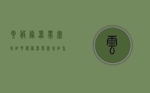 云服务器带宽增加（云服务器带宽增加怎么弄），云服务器带宽提升方法与策略探讨