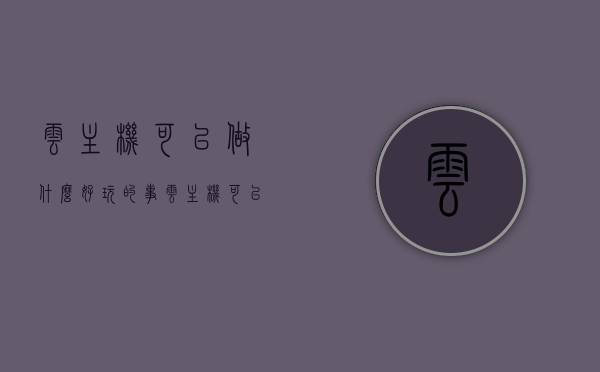 云主机可以做什么好玩的事（云主机可以干嘛），云主机，探索无限可能的云端娱乐体验，云主机，无限可能的云端娱乐体验，探索云端好玩的那些事，探索云主机的无限娱乐可能，云端好玩的那些事，云主机的无限娱乐可能，探索云端好玩的那些事