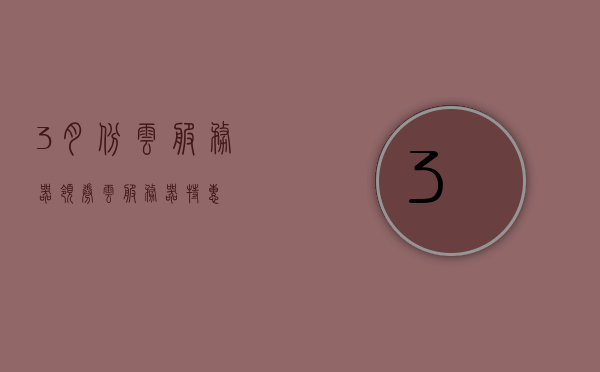 3月份云服务器领券（云服务器特惠），三月云服务器优惠券领取及特惠活动