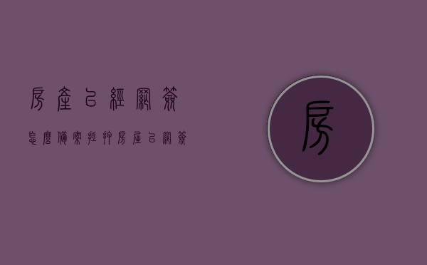 房产已经网签怎么备案抵押（房屋已网签备案是什么意思），房产已网签备案后的抵押备案流程解析，房产已网签备案后的抵押流程解析，从网签到备案抵押全攻略