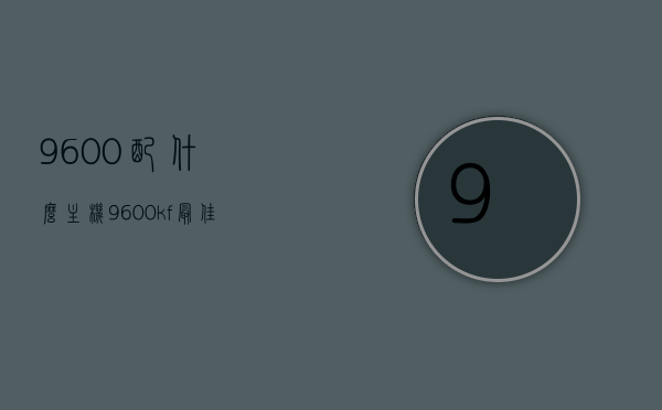 9600配什么主机（9600kf最佳搭配），9600KF最佳搭配主机方案，9600KF最佳搭配主机方案解析，9600KF最佳搭配主机方案解析，打造完美电脑配置，9600KF最佳搭配主机方案解析，打造完美电脑配置，9600KF最佳搭配主机方案解析，打造完美电脑配置全攻略，9600KF最佳搭配主机方案解析，打造完美电脑配置全攻略