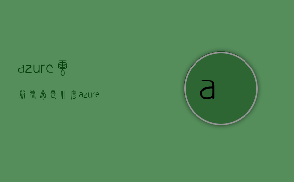 azure云服务器是什么（azure云服务的优缺点），Azure云服务器介绍及其优缺点分析