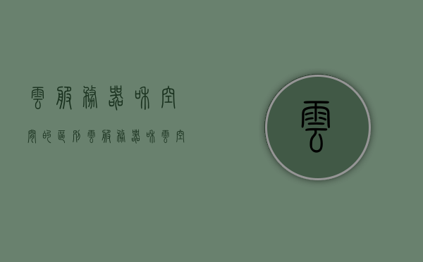 云服务器和空间的区别（云服务器和云空间），云服务器与云空间，核心差异解析，云服务器与云空间核心差异解析