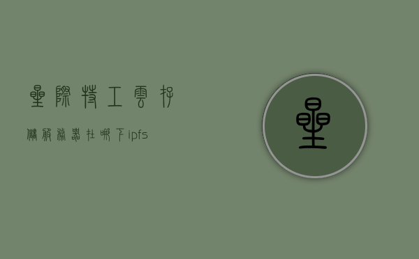 星际特工云存储服务器在哪下（ipfs星际特工官网），星际特工云存储服务器下载指南及IPFS官网信息，星际特工云存储服务器下载指南及IPFS官网信息探索——星际特工云存储服务器下载与IPFS官网介绍