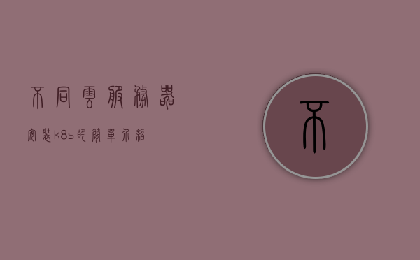 不同云服务器安装k8s的简单介绍，不同云服务器上的Kubernetes（K8s）安装简介，不同云服务器上的Kubernetes（K8s）安装简介及步骤解析，不同云服务器上的Kubernetes（K8s）安装简介与步骤解析