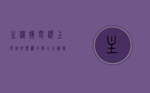 主机接电视上是用什么显卡接口（主机接电视上是用什么显卡接口的），主机接电视用的显卡接口，解析电视与主机的视频连接类型
