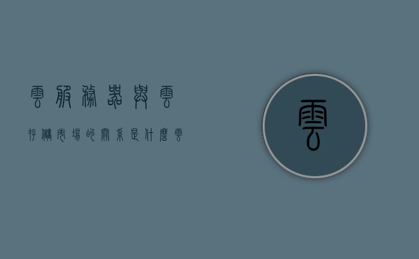 云服务器与云存储市场的关系是什么（云服务器和云空间的区别），云服务器与云存储市场关系解析，云服务器与云空间的区别探讨