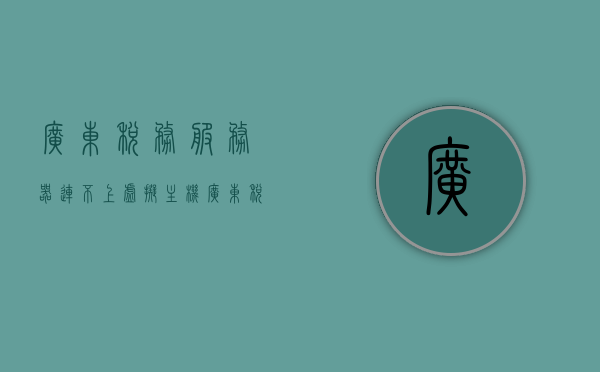 广东税务服务器连不上虚拟主机（广东税务怎么登陆不了），广东税务服务器连接问题，无法登陆虚拟主机解决方案