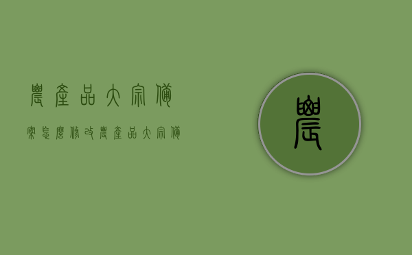 农产品大宗备案怎么修改（农产品大宗备案怎么修改信息），农产品大宗备案信息修改指南，农产品大宗备案信息修改指南，如何修改农产品大宗备案信息及操作指引，农产品大宗备案信息修改操作指南与指引，农产品大宗备案信息修改操作指南及指引，从备案到修改全攻略