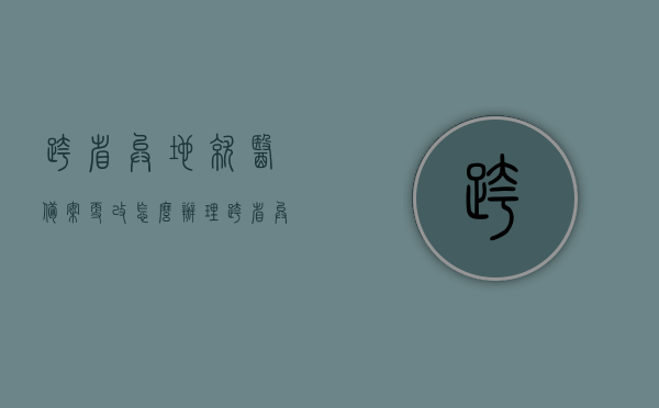 跨省异地就医备案更改怎么办理（跨省异地就医备案后如何使用），跨省异地就医备案更改流程与使用方法指南，跨省异地就医备案更改与使用指南，流程、方法全解析，跨省异地就医备案更改与使用指南，全面解析备案流程与使用方法，跨省异地就医备案更改与使用指南，全面解析备案流程、使用方法及注意事项，跨省异地就医备案更改与使用指南，全面解析流程、方法及注意事项，跨省异地就医备案更改与使用指南，全面解析流程、方法及注意事项，助力异地就医无忧