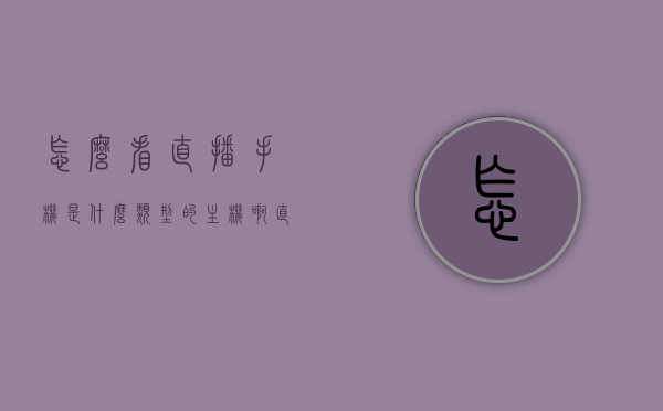 怎么看直播手机是什么类型的主机啊（直播怎么看手机里的内容），如何识别直播手机所属主机类型及查看手机内容的方法