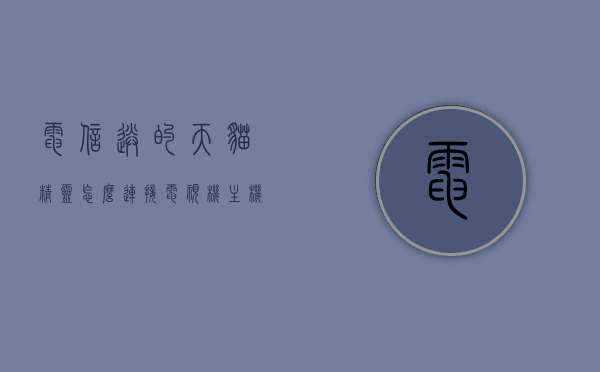 电信送的天猫精灵怎么连接电视机主机（电信送的天猫精灵怎么连接电视机主机盒），电信赠送的天猫精灵连接电视机主机指南 第1张