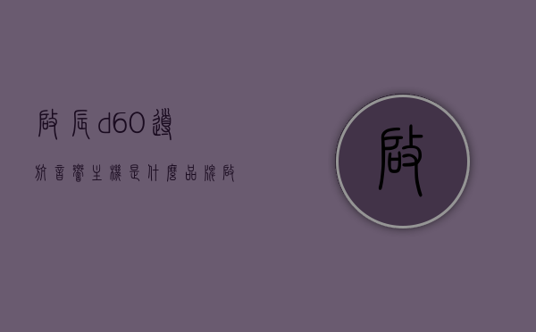 启辰d60导航音响主机是什么品牌（启辰d60音响怎么样），启辰D60导航音响主机品牌及音响质量解析，启辰D60导航音响主机品牌及质量深度解析，音响性能与用户体验探讨