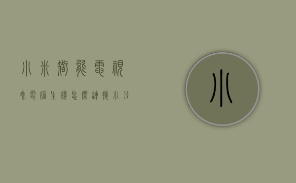 小米智能电视和电脑主机怎么连接（小米智能电视和电脑主机怎么连接使用），小米智能电视与电脑主机的连接方法及使用指南
