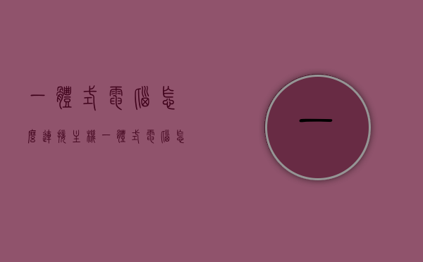一体式电脑怎么连接主机（一体式电脑怎么连接主机屏幕），一体式电脑连接主机及屏幕教程，一体式电脑连接主机与屏幕教程，详细步骤指引，一体式电脑连接主机与屏幕教程，详细步骤指引，一体式电脑连接主机与屏幕教程，详细步骤指引