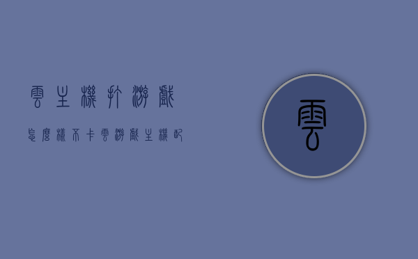 云主机打游戏怎么样不卡（云游戏主机配置），云主机游戏流畅攻略，实现不卡云游戏主机配置之道