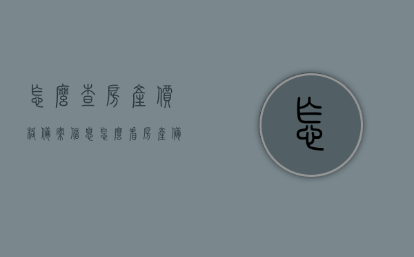 怎么查房产价格备案信息（怎么看房产备案价格），如何查询房产价格备案信息及房产备案价格解读，如何查询房产价格备案信息及解读房产备案价格详解，房产价格备案信息详解，查询方法与解读指南