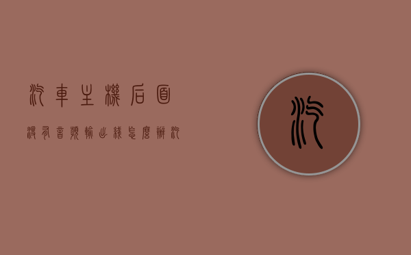 汽车主机后面没有音频输出线怎么办（汽车主机后面没有音频输出线怎么办啊），汽车主机无音频输出线解决方案探讨