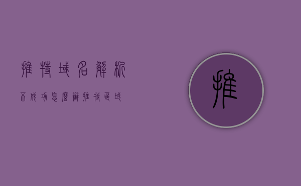 推特域名解析不成功怎么办（推特区域），解决推特域名解析失败问题的方法（针对特定区域）