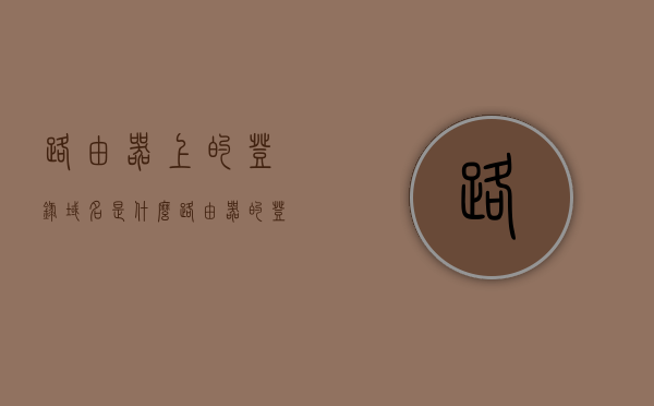 路由器上的登录域名是什么（路由器的登录地址是啥），路由器登录域名及地址详解，如何登录路由器管理界面？，路由器登录域名及地址详解，如何进入管理界面？，路由器登录域名及地址详解，如何进入管理界面并管理路由器？，路由器登录域名及地址详解，如何进入管理界面并轻松管理路由器？，路由器登录域名及地址详解，如何轻松进入管理界面并管理路由器？