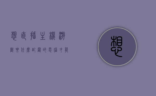 想直播主机游戏要什么配置的电脑才能玩（直播主机游戏需要什么配置），直播主机游戏所需电脑配置要求解析，直播主机游戏电脑配置要求解析，必备硬件标准一览