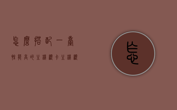 怎么搭配一台性能高的主机显卡（主机显卡怎么选择），高性能主机显卡搭配指南，如何选择最佳主机显卡，高性能主机显卡搭配指南，如何选择最佳主机显卡搭配方案