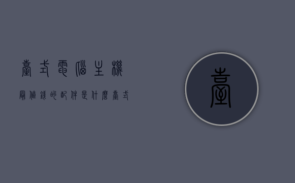 台式电脑主机最值钱的配件是什么（台式电脑配件推荐），台式电脑主机最值钱的配件解析，电脑配件推荐与解析